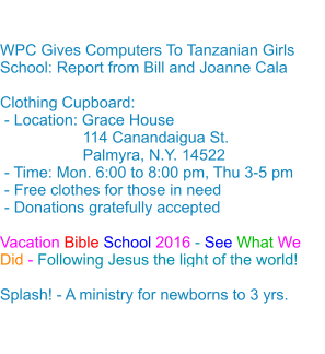  WPC Gives Computers To Tanzanian Girls School: Report from Bill and Joanne Cala Clothing Cupboard: - Location: Grace House                   114 Canandaigua St.                    Palmyra, N.Y. 14522 - Time: Mon. 6:00 to 8:00 pm, Thu 3-5 pm - Free clothes for those in need - Donations gratefully accepted Vacation Bible School 2016 - See What We Did - Following Jesus the light of the world!Splash! - A ministry for newborns to 3 yrs.