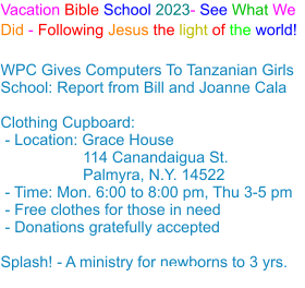 Vacation Bible School 2023- See What We Did - Following Jesus the light of the world! WPC Gives Computers To Tanzanian Girls School: Report from Bill and Joanne Cala Clothing Cupboard: - Location: Grace House                   114 Canandaigua St.                    Palmyra, N.Y. 14522 - Time: Mon. 6:00 to 8:00 pm, Thu 3-5 pm - Free clothes for those in need - Donations gratefully accepted Splash! - A ministry for newborns to 3 yrs.